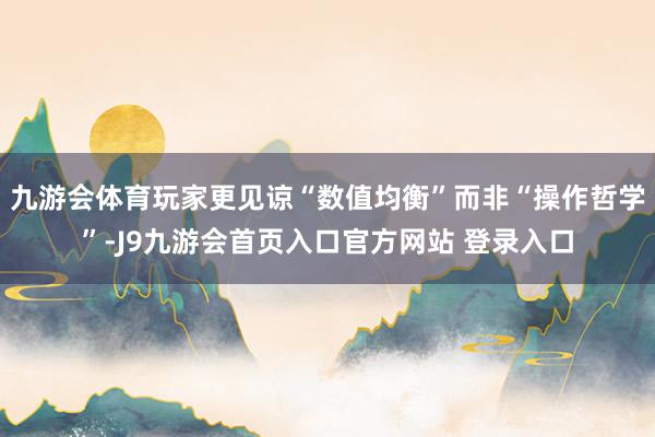 九游会体育玩家更见谅“数值均衡”而非“操作哲学”-J9九游会首页入口官方网站 登录入口