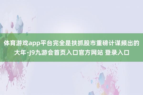体育游戏app平台完全是扶抓股市重磅计谋频出的大年-J9九游会首页入口官方网站 登录入口