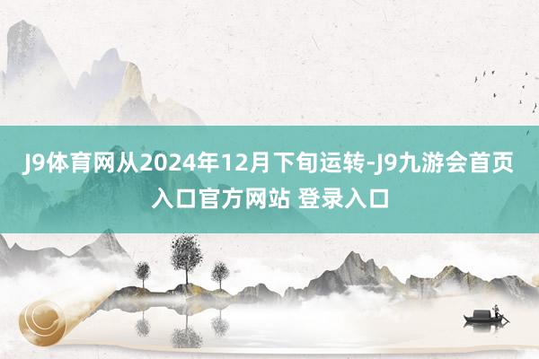 J9体育网从2024年12月下旬运转-J9九游会首页入口官方网站 登录入口