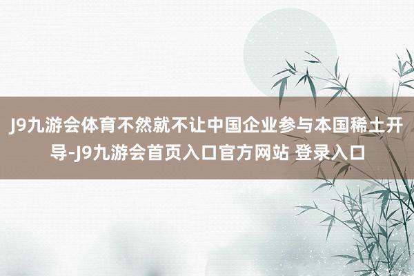 J9九游会体育不然就不让中国企业参与本国稀土开导-J9九游会首页入口官方网站 登录入口