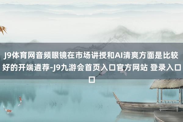 J9体育网音频眼镜在市场讲授和AI清爽方面是比较好的开端遴荐-J9九游会首页入口官方网站 登录入口