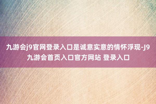 九游会j9官网登录入口是诚意实意的情怀浮现-J9九游会首页入口官方网站 登录入口