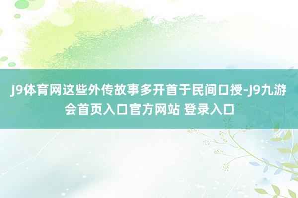 J9体育网这些外传故事多开首于民间口授-J9九游会首页入口官方网站 登录入口