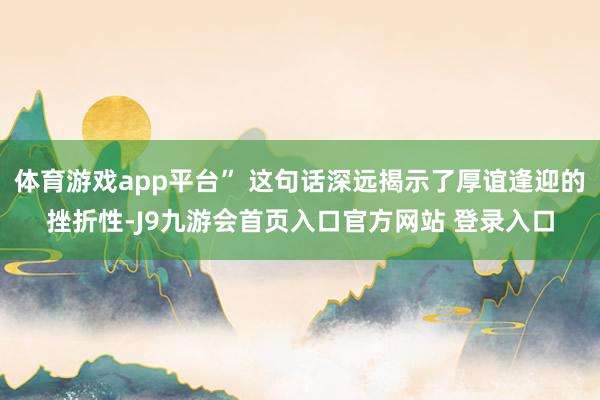 体育游戏app平台” 这句话深远揭示了厚谊逢迎的挫折性-J9九游会首页入口官方网站 登录入口