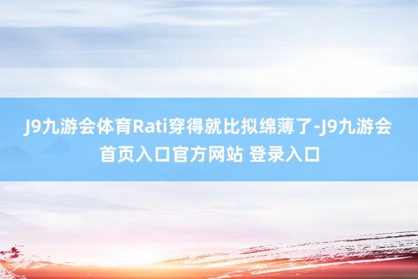 J9九游会体育Rati穿得就比拟绵薄了-J9九游会首页入口官方网站 登录入口