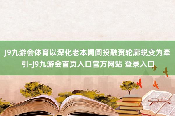 J9九游会体育以深化老本阛阓投融资轮廓蜕变为牵引-J9九游会首页入口官方网站 登录入口