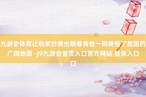 九游会体育让玩家仿佛也随着青蛙一同晓悟了故国的广阔地面 -J9九游会首页入口官方网站 登录入口