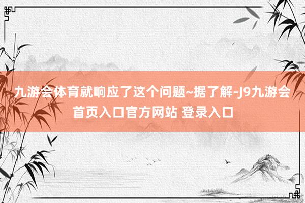 九游会体育就响应了这个问题~据了解-J9九游会首页入口官方网站 登录入口