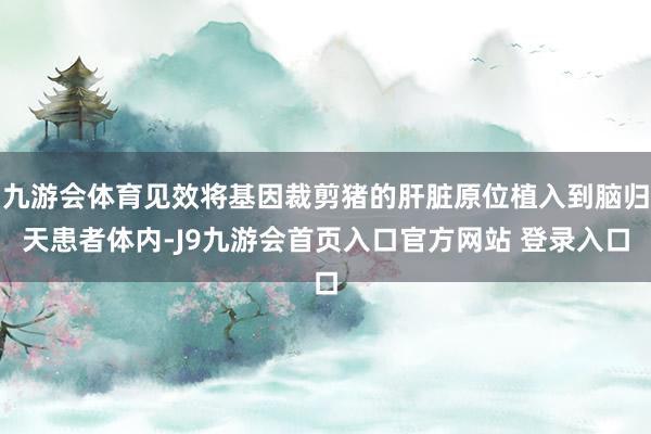 九游会体育见效将基因裁剪猪的肝脏原位植入到脑归天患者体内-J9九游会首页入口官方网站 登录入口