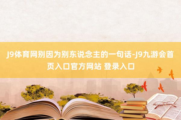 J9体育网别因为别东说念主的一句话-J9九游会首页入口官方网站 登录入口
