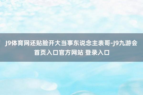 J9体育网还贴脸开大当事东说念主表哥-J9九游会首页入口官方网站 登录入口
