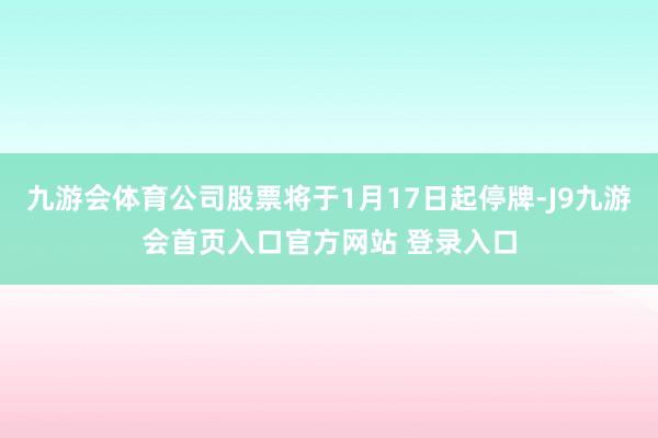 九游会体育公司股票将于1月17日起停牌-J9九游会首页入口官方网站 登录入口
