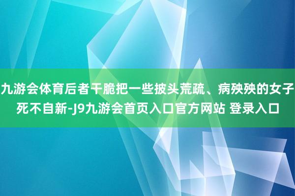 九游会体育后者干脆把一些披头荒疏、病殃殃的女子死不自新-J9九游会首页入口官方网站 登录入口