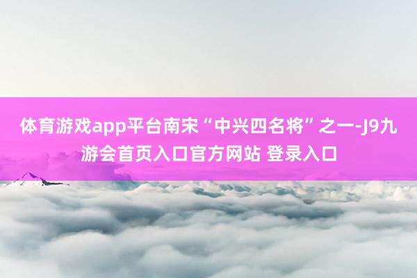 体育游戏app平台南宋“中兴四名将”之一-J9九游会首页入口官方网站 登录入口