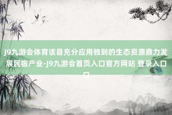 J9九游会体育该县充分应用独到的生态资源鼎力发展民宿产业-J9九游会首页入口官方网站 登录入口