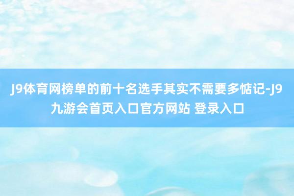 J9体育网榜单的前十名选手其实不需要多惦记-J9九游会首页入口官方网站 登录入口