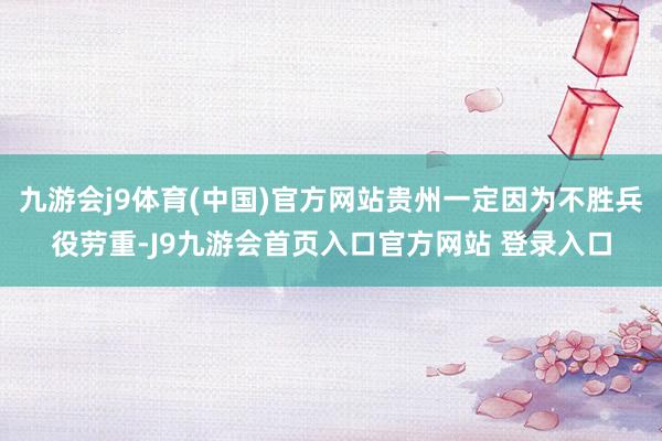 九游会j9体育(中国)官方网站贵州一定因为不胜兵役劳重-J9九游会首页入口官方网站 登录入口