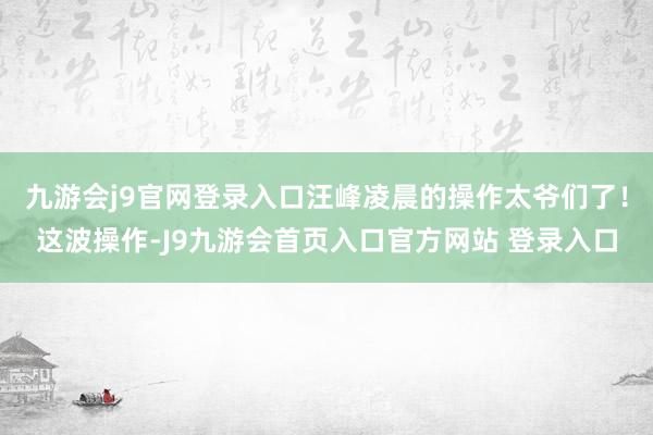 九游会j9官网登录入口汪峰凌晨的操作太爷们了！这波操作-J9九游会首页入口官方网站 登录入口