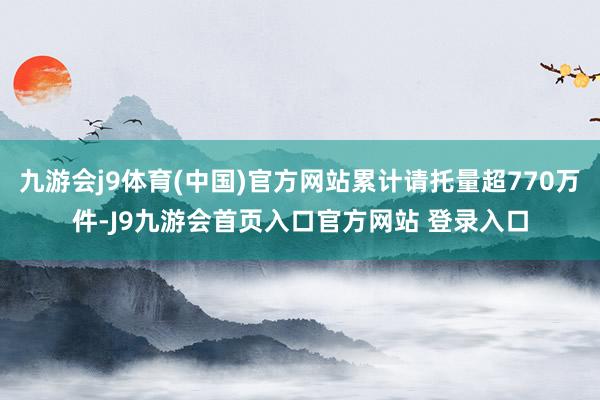 九游会j9体育(中国)官方网站累计请托量超770万件-J9九游会首页入口官方网站 登录入口