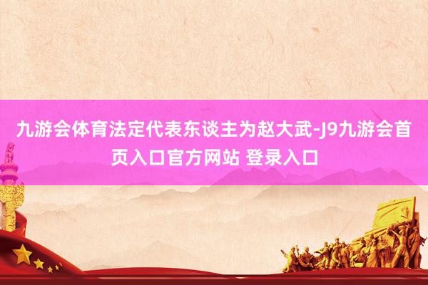 九游会体育法定代表东谈主为赵大武-J9九游会首页入口官方网站 登录入口