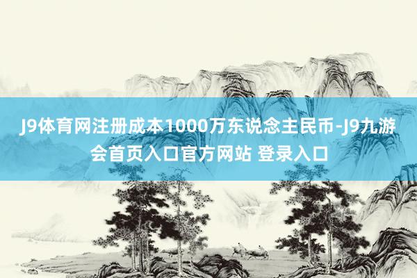 J9体育网注册成本1000万东说念主民币-J9九游会首页入口官方网站 登录入口
