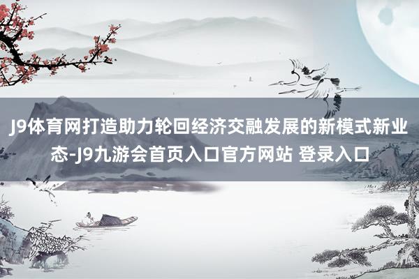 J9体育网打造助力轮回经济交融发展的新模式新业态-J9九游会首页入口官方网站 登录入口