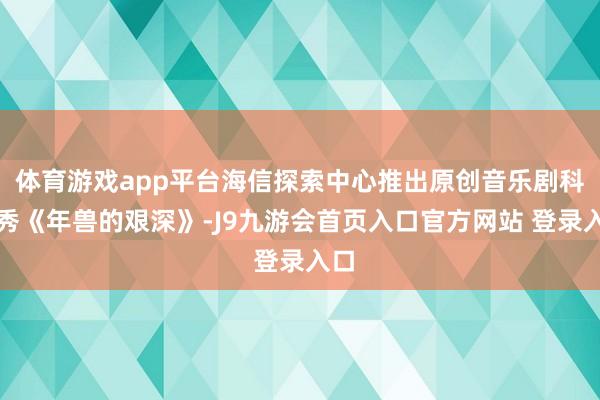 体育游戏app平台海信探索中心推出原创音乐剧科学秀《年兽的艰深》-J9九游会首页入口官方网站 登录入口
