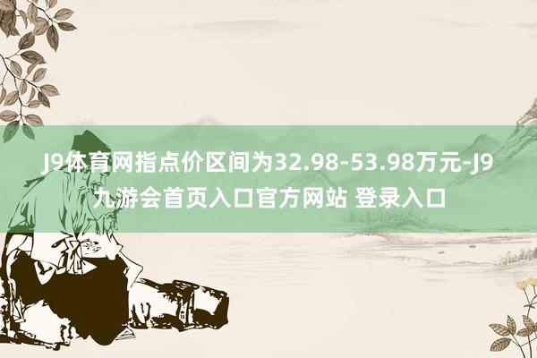J9体育网指点价区间为32.98-53.98万元-J9九游会首页入口官方网站 登录入口