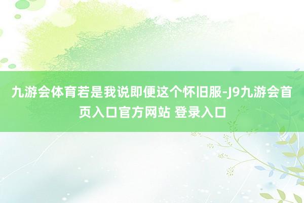 九游会体育若是我说即便这个怀旧服-J9九游会首页入口官方网站 登录入口
