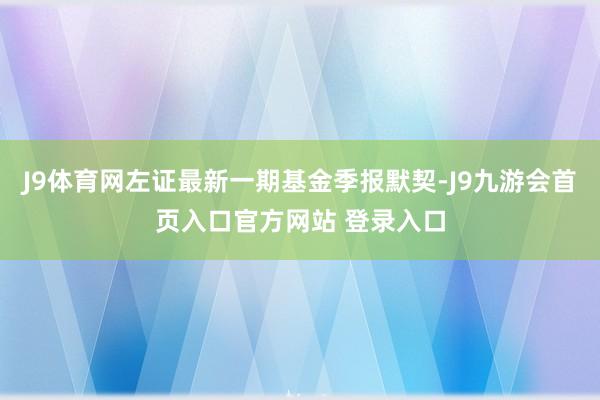 J9体育网左证最新一期基金季报默契-J9九游会首页入口官方网站 登录入口