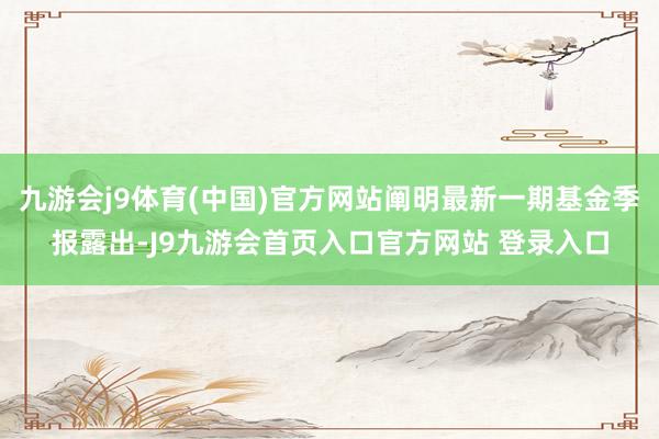 九游会j9体育(中国)官方网站阐明最新一期基金季报露出-J9九游会首页入口官方网站 登录入口
