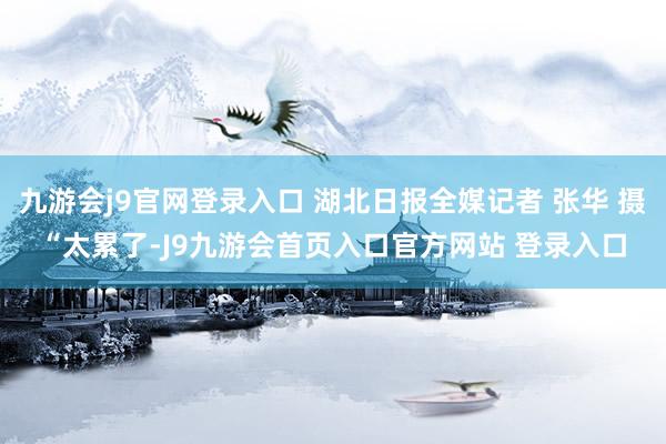 九游会j9官网登录入口 湖北日报全媒记者 张华 摄“太累了-J9九游会首页入口官方网站 登录入口