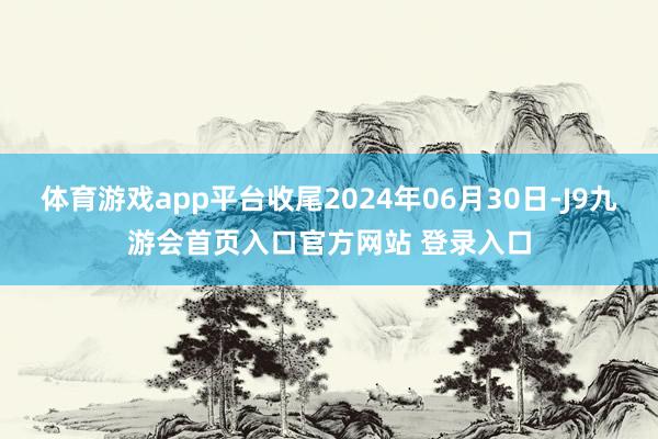 体育游戏app平台收尾2024年06月30日-J9九游会首页入口官方网站 登录入口