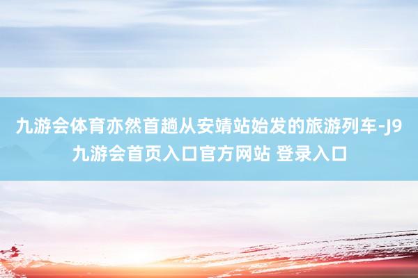 九游会体育亦然首趟从安靖站始发的旅游列车-J9九游会首页入口官方网站 登录入口