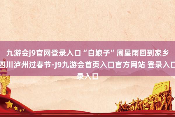 九游会j9官网登录入口“白娘子”周星雨回到家乡四川泸州过春节-J9九游会首页入口官方网站 登录入口