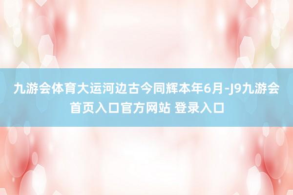 九游会体育大运河边古今同辉本年6月-J9九游会首页入口官方网站 登录入口