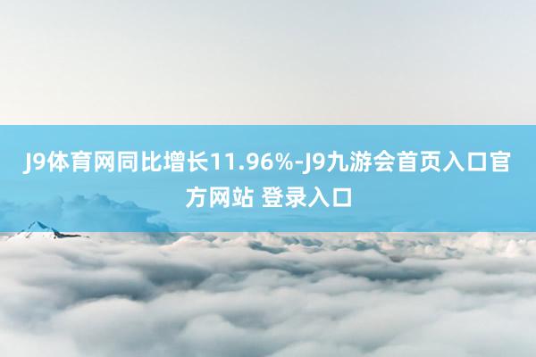 J9体育网同比增长11.96%-J9九游会首页入口官方网站 登录入口