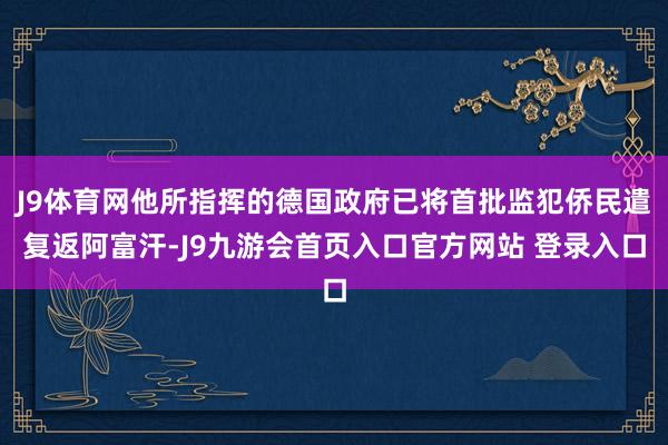 J9体育网他所指挥的德国政府已将首批监犯侨民遣复返阿富汗-J9九游会首页入口官方网站 登录入口
