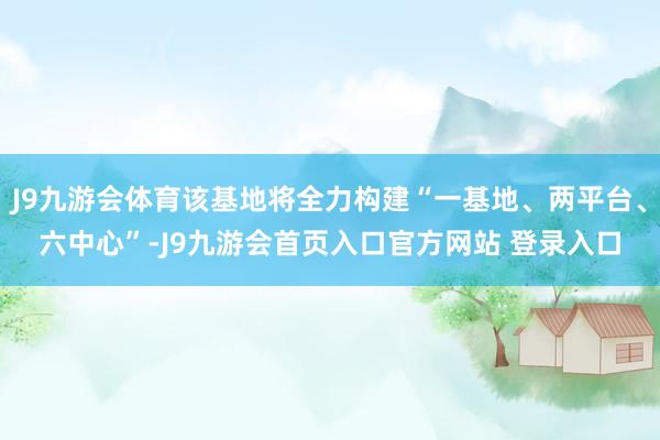 J9九游会体育该基地将全力构建“一基地、两平台、六中心”-J9九游会首页入口官方网站 登录入口