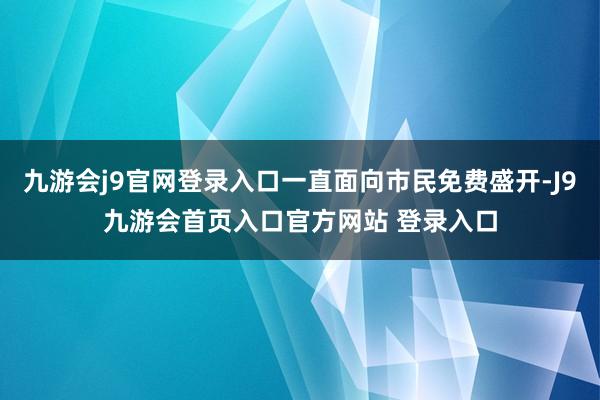 九游会j9官网登录入口一直面向市民免费盛开-J9九游会首页入口官方网站 登录入口