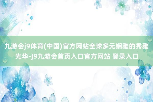 九游会j9体育(中国)官方网站全球多元娴雅的秀雅光华-J9九游会首页入口官方网站 登录入口