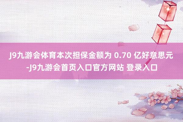 J9九游会体育本次担保金额为 0.70 亿好意思元-J9九游会首页入口官方网站 登录入口