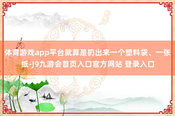 体育游戏app平台就算是扔出来一个塑料袋、一张纸-J9九游会首页入口官方网站 登录入口