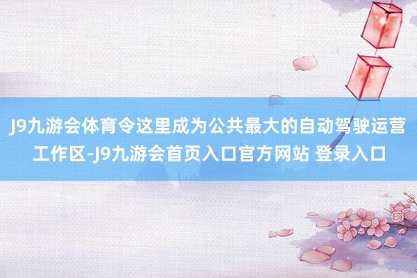 J9九游会体育令这里成为公共最大的自动驾驶运营工作区-J9九游会首页入口官方网站 登录入口