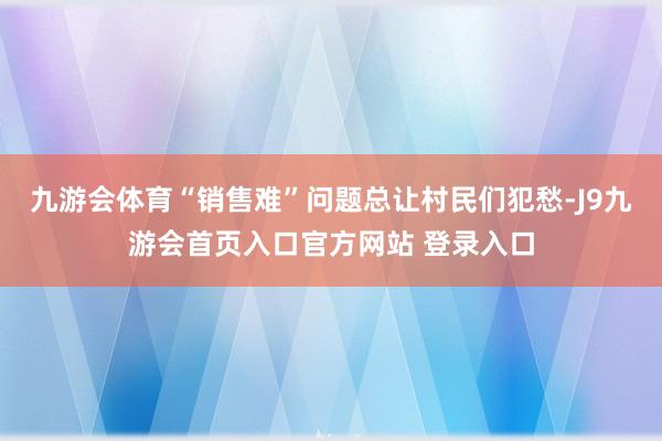 九游会体育“销售难”问题总让村民们犯愁-J9九游会首页入口官方网站 登录入口