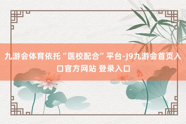 九游会体育依托“医校配合”平台-J9九游会首页入口官方网站 登录入口