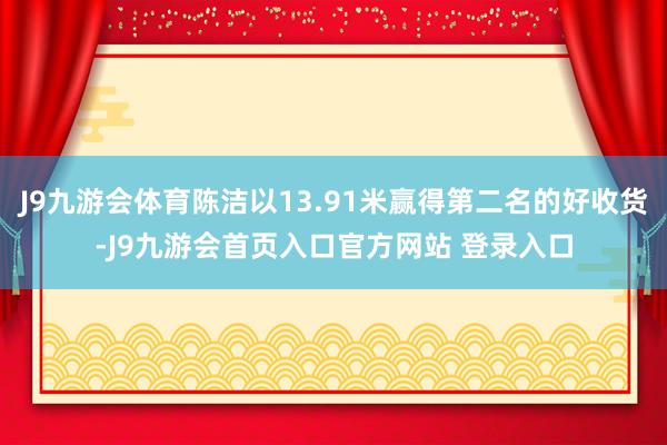 J9九游会体育陈洁以13.91米赢得第二名的好收货-J9九游会首页入口官方网站 登录入口
