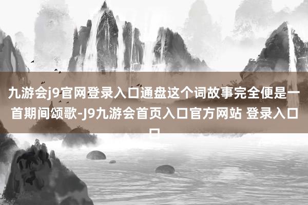 九游会j9官网登录入口通盘这个词故事完全便是一首期间颂歌-J9九游会首页入口官方网站 登录入口