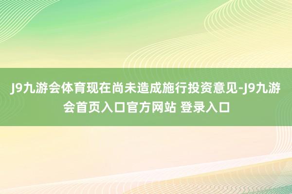 J9九游会体育现在尚未造成施行投资意见-J9九游会首页入口官方网站 登录入口