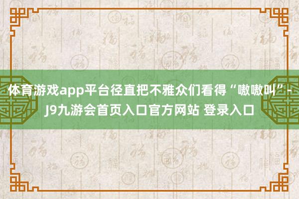 体育游戏app平台径直把不雅众们看得“嗷嗷叫”-J9九游会首页入口官方网站 登录入口
